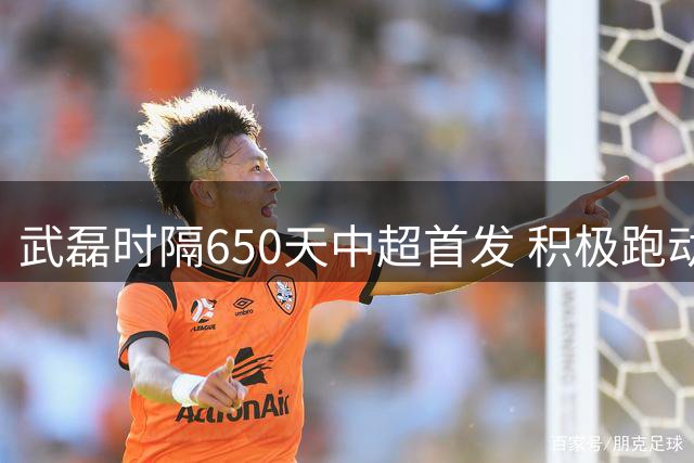 武磊时隔650天中超首发 积极跑动牵制助海港获胜